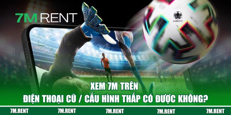 Xem 7M trên điện thoại cũ / cấu hình thấp có được không?